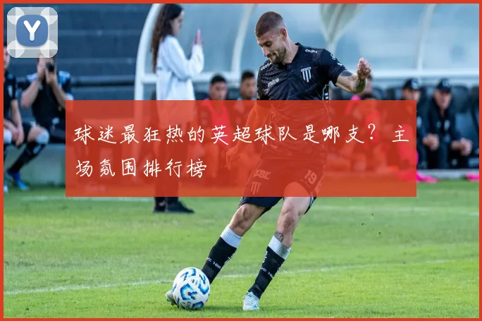 球迷最狂热的英超球队是哪支？主场氛围排行榜