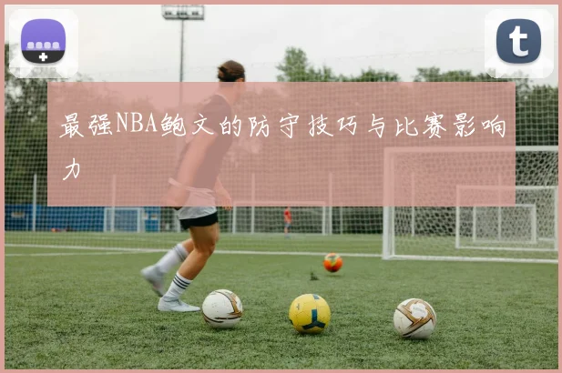最强NBA鲍文的防守技巧与比赛影响力