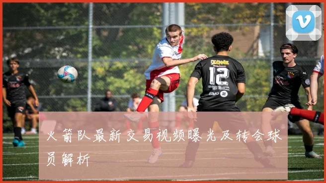 火箭队最新交易视频曝光及转会球员解析