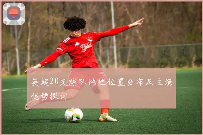 英超20支球队地理位置分布及主场优势探讨