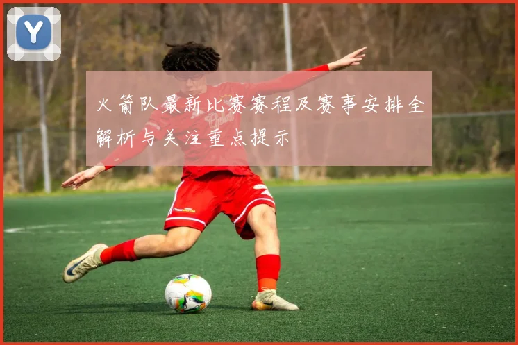 火箭队最新比赛赛程及赛事安排全解析与关注重点提示
