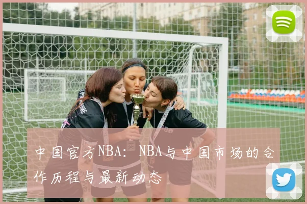 中国官方NBA:NBA与中国市场的合作历程与最新动态